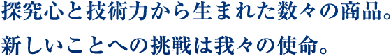 探究心と技術力から生まれた数々の商品。
新しいことへの挑戦は我々の使命。