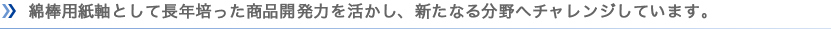 綿棒用紙軸として長年培った商品開発力を活かし、新たなる分野へチャレンジしています。